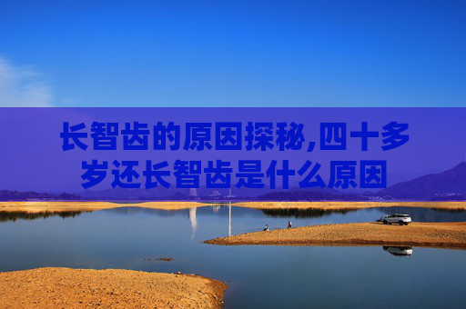 长智齿的原因探秘,四十多岁还长智齿是什么原因
