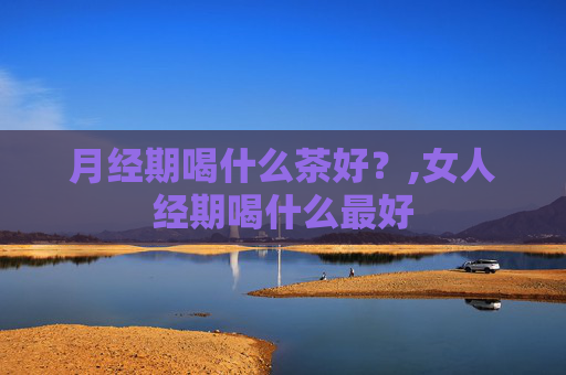 月经期喝什么茶好？,女人经期喝什么最好