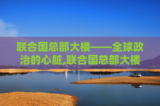 联合国总部大楼——全球政治的心脏,联合国总部大楼在哪里