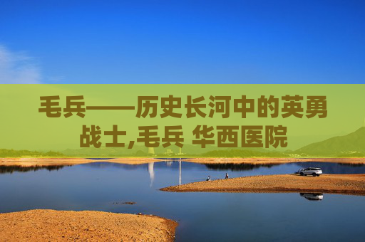 毛兵——历史长河中的英勇战士,毛兵 华西医院