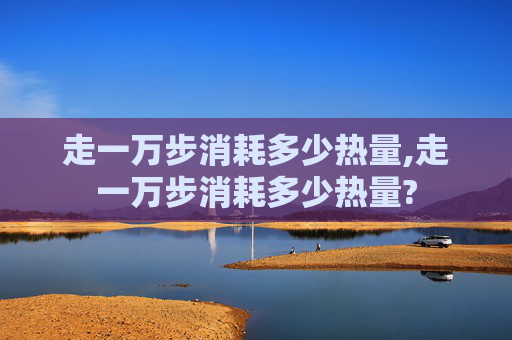 走一万步消耗多少热量,走一万步消耗多少热量?
