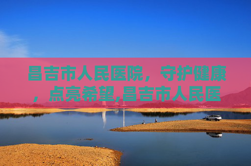 昌吉市人民医院，守护健康，点亮希望,昌吉市人民医院电话