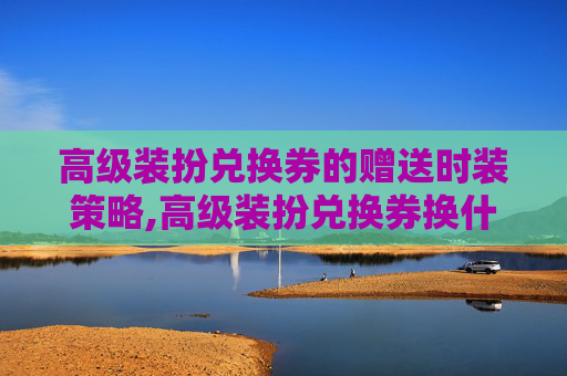 高级装扮兑换券的赠送时装策略,高级装扮兑换券换什么划算
