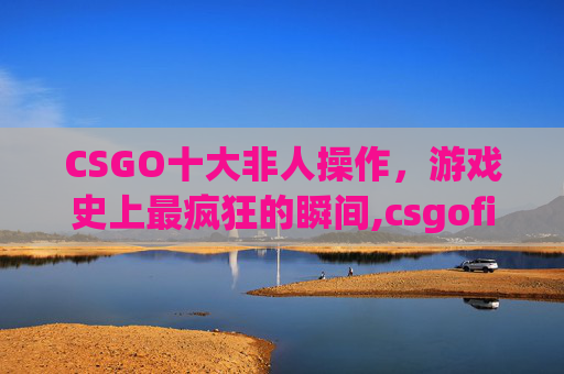 CSGO十大非人操作，游戏史上最疯狂的瞬间,csgofire