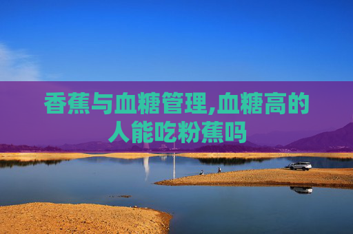香蕉与血糖管理,血糖高的人能吃粉蕉吗