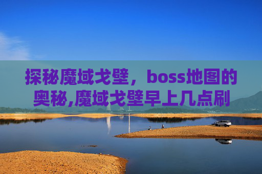 探秘魔域戈壁，boss地图的奥秘,魔域戈壁早上几点刷BS