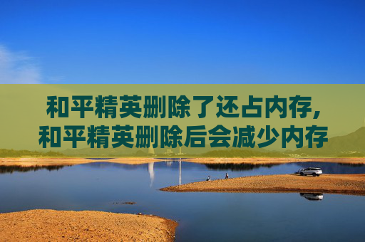和平精英删除了还占内存,和平精英删除后会减少内存吗