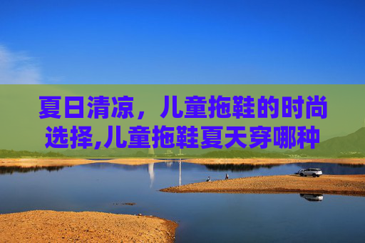 夏日清凉，儿童拖鞋的时尚选择,儿童拖鞋夏天穿哪种材质好
