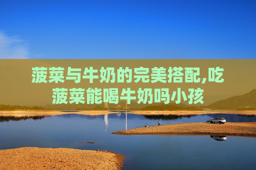 菠菜与牛奶的完美搭配,吃菠菜能喝牛奶吗小孩