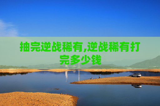 抽完逆战稀有,逆战稀有打完多少钱