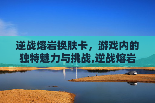 逆战熔岩换肤卡，游戏内的独特魅力与挑战,逆战熔岩换肤卡怎么获得