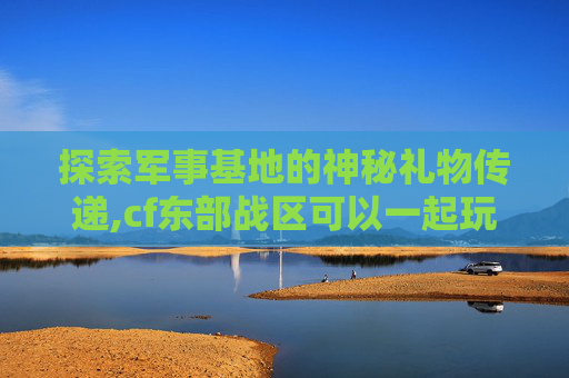 探索军事基地的神秘礼物传递,cf东部战区可以一起玩吗