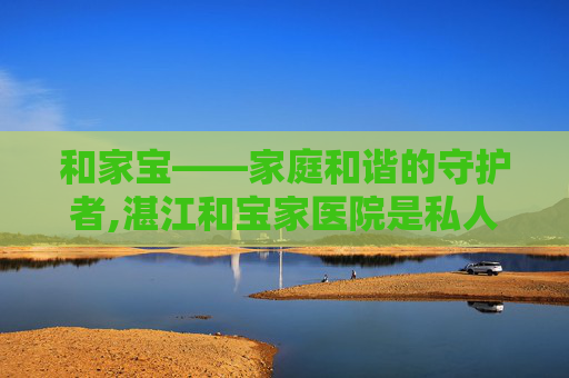 和家宝——家庭和谐的守护者,湛江和宝家医院是私人医院吗