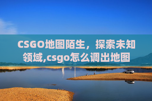 CSGO地图陌生，探索未知领域,csgo怎么调出地图