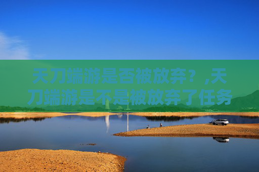 天刀端游是否被放弃？,天刀端游是不是被放弃了任务