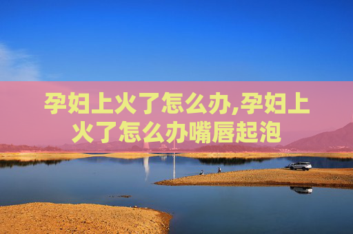 孕妇上火了怎么办,孕妇上火了怎么办嘴唇起泡