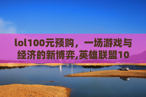 lol100元预购，一场游戏与经济的新博弈,英雄联盟10元抽皮肤活动地址