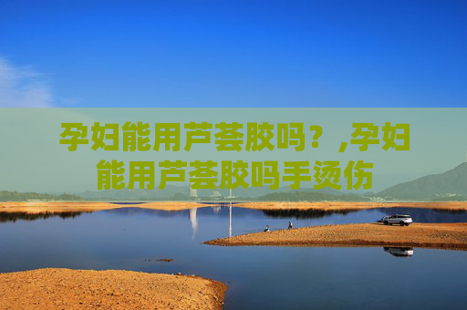 孕妇能用芦荟胶吗？,孕妇能用芦荟胶吗手烫伤