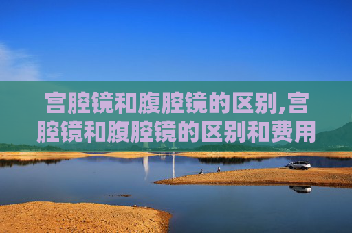 宫腔镜和腹腔镜的区别,宫腔镜和腹腔镜的区别和费用?