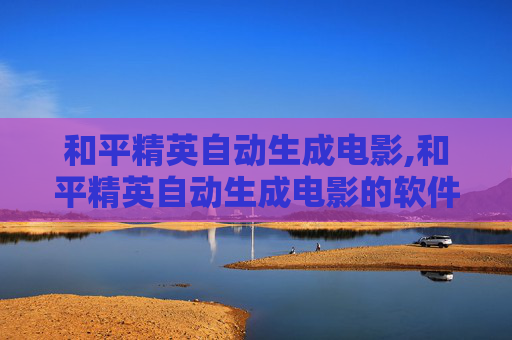 和平精英自动生成电影,和平精英自动生成电影的软件
