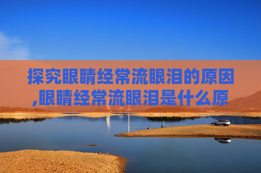 探究眼睛经常流眼泪的原因,眼睛经常流眼泪是什么原因,如何治疗