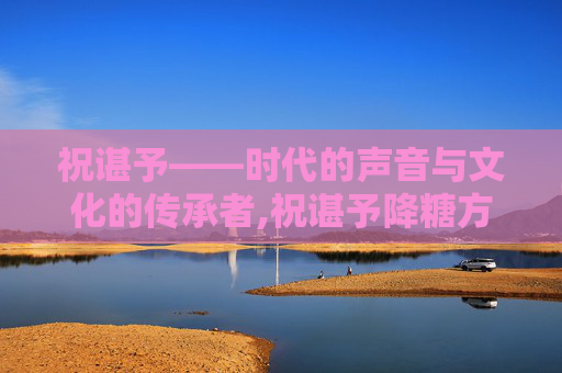 祝谌予——时代的声音与文化的传承者,祝谌予降糖方