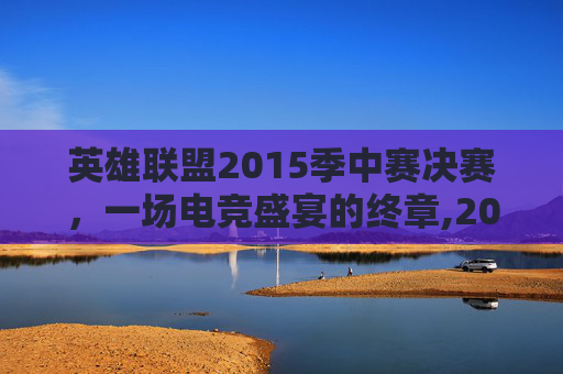 英雄联盟2015季中赛决赛，一场电竞盛宴的终章,2015lol季中赛冠军赛