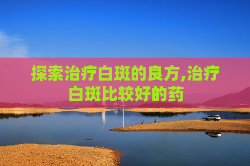 探索治疗白斑的良方,治疗白斑比较好的药