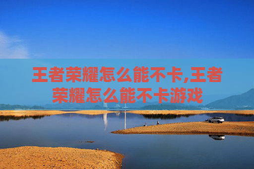 王者荣耀怎么能不卡,王者荣耀怎么能不卡游戏