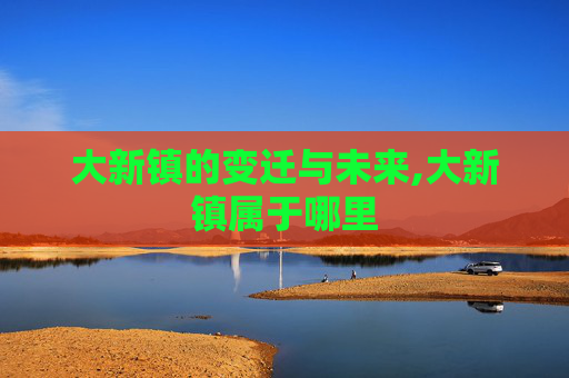 大新镇的变迁与未来,大新镇属于哪里