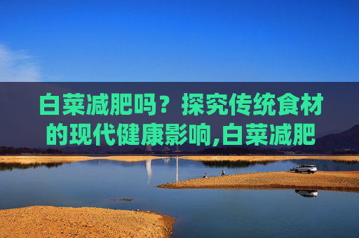 白菜减肥吗？探究传统食材的现代健康影响,白菜减肥吗?