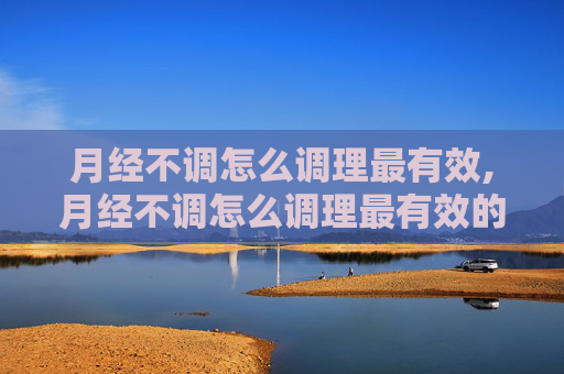 月经不调怎么调理最有效,月经不调怎么调理最有效的方法