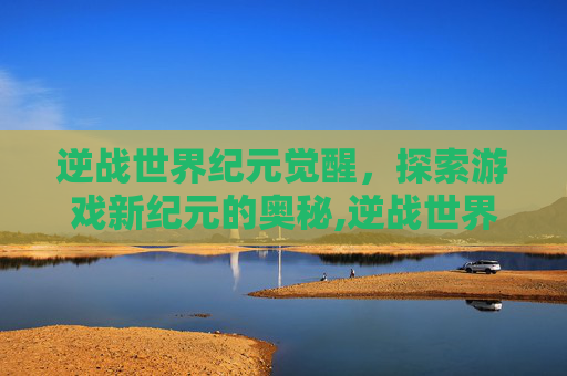 逆战世界纪元觉醒，探索游戏新纪元的奥秘,逆战世界纪元觉醒怎么开启