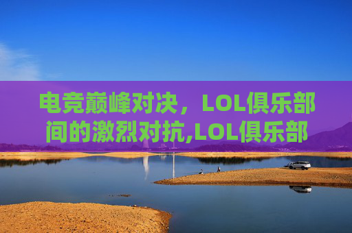 电竞巅峰对决，LOL俱乐部间的激烈对抗,LOL俱乐部