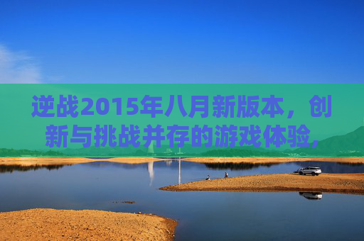 逆战2015年八月新版本，创新与挑战并存的游戏体验,逆战2015八月新版本怎么玩