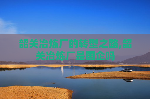 韶关冶炼厂的转型之路,韶关冶炼厂是国企吗