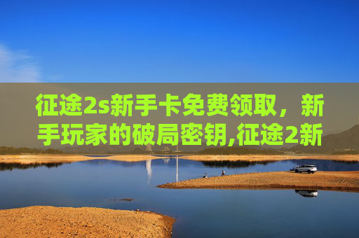 征途2s新手卡免费领取，新手玩家的破局密钥,征途2新手卡领取中心