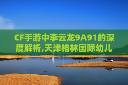 CF手游中李云龙9A91的深度解析,天津格林国际幼儿园学费