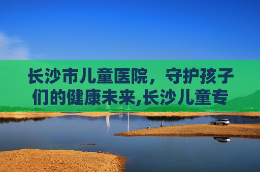 长沙市儿童医院，守护孩子们的健康未来,长沙儿童专科医院