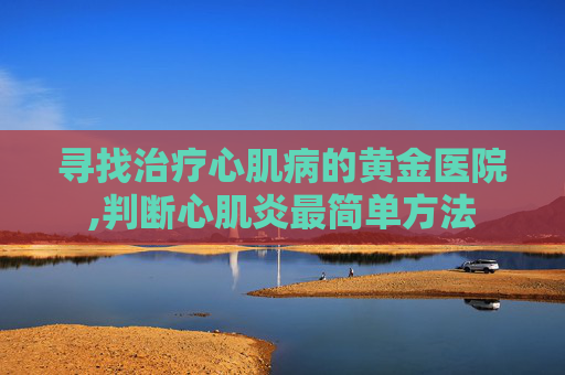 寻找治疗心肌病的黄金医院,判断心肌炎最简单方法