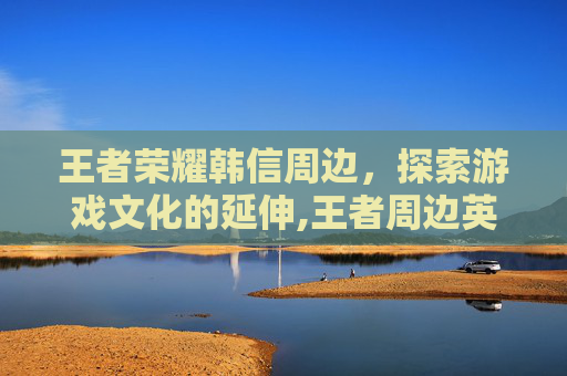 王者荣耀韩信周边，探索游戏文化的延伸,王者周边英雄韩信