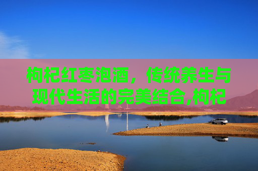 枸杞红枣泡酒，传统养生与现代生活的完美结合,枸杞红枣泡酒的功效