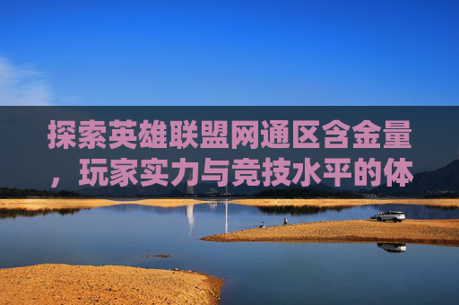探索英雄联盟网通区含金量，玩家实力与竞技水平的体现,英雄联盟网通区哪个区最坑