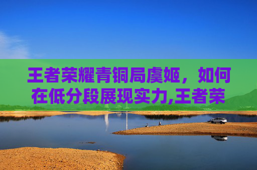 王者荣耀青铜局虞姬，如何在低分段展现实力,王者荣耀青铜局虞姬怎么玩