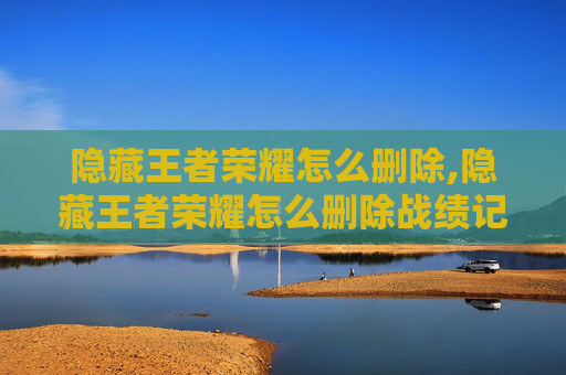 隐藏王者荣耀怎么删除,隐藏王者荣耀怎么删除战绩记录
