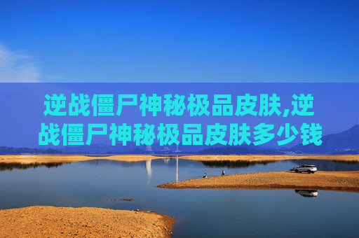 逆战僵尸神秘极品皮肤,逆战僵尸神秘极品皮肤多少钱