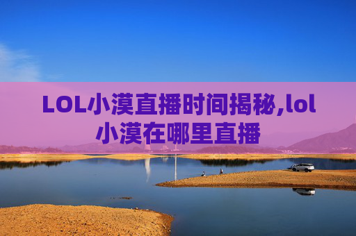 LOL小漠直播时间揭秘,lol小漠在哪里直播