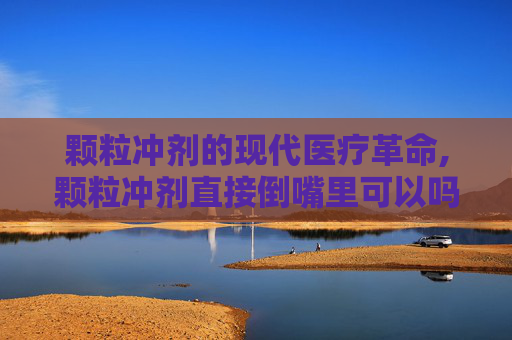 颗粒冲剂的现代医疗革命,颗粒冲剂直接倒嘴里可以吗