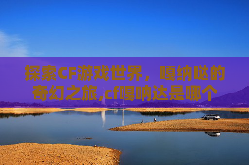 探索CF游戏世界，嘎纳哒的奇幻之旅,cf嘎呐达是哪个角色