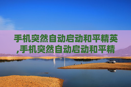 手机突然自动启动和平精英,手机突然自动启动和平精英怎么回事